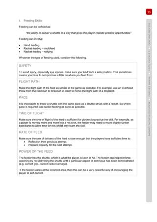 35
BADMINTONCOACHEDUCATION►COACHES’MANUAL►LEVEL1MODULE3►COACHINGPROCESS
l. Feeding Skills
Feeding can be defined as:
“the ability to deliver a shuttle in a way that gives the player realistic practice opportunities”
Feeding can involve:
• Hand feeding
• Racket feeding – multifeed
• Racket feeding – rallying
Whatever the type of feeding used, consider the following.
SAFETY
To avoid injury, especially eye injuries, make sure you feed from a safe position. This sometimes
means you have to compromise a little on where you feed from.
FLIGHT PATH
Make the flight path of the feed as similar to the game as possible. For example, use an overhead
throw from the rearcourt to forecourt in order to mimic the flight path of a dropshot.
PACE
It is impossible to throw a shuttle with the same pace as a shuttle struck with a racket. So where
pace is required, use racket feeding as soon as possible.
TIME OF FLIGHT
Make sure the time of flight of the feed is sufficient for players to practice the skill. For example, as
a player is moving more and more into a net shot, the feeder may need to move slightly further
backwards to allow time for this whilst they learn the skill.
RATE OF FEED
Make sure the rate of delivery of the feed is slow enough that the players have sufficient time to:
• Reflect on their previous attempt.
• Prepare properly for the next attempt.
POWER OF THE FEED
The feeder has the shuttle, which is what the player is keen to hit. The feeder can help reinforce
coaching by not delivering the shuttle until a particular aspect of technique has been demonstrated
(e.g. correct grip, correct racket carriage).
If the feeder stares at the incorrect area, then this can be a very powerful way of encouraging the
player to self-correct.
 