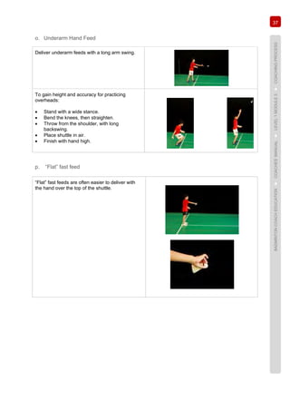 37
BADMINTONCOACHEDUCATION►COACHES’MANUAL►LEVEL1MODULE3►COACHINGPROCESS
o. Underarm Hand Feed
Deliver underarm feeds with a long arm swing.
To gain height and accuracy for practicing
overheads:
• Stand with a wide stance.
• Bend the knees, then straighten.
• Throw from the shoulder, with long
backswing.
• Place shuttle in air.
• Finish with hand high.
p. “Flat” fast feed
“Flat” fast feeds are often easier to deliver with
the hand over the top of the shuttle.
 