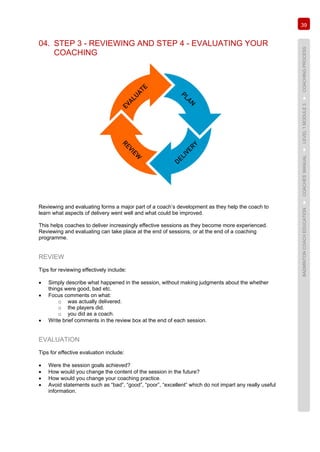 39
BADMINTONCOACHEDUCATION►COACHES’MANUAL►LEVEL1MODULE3►COACHINGPROCESS
04. STEP 3 - REVIEWING AND STEP 4 - EVALUATING YOUR
COACHING
Reviewing and evaluating forms a major part of a coach’s development as they help the coach to
learn what aspects of delivery went well and what could be improved.
This helps coaches to deliver increasingly effective sessions as they become more experienced.
Reviewing and evaluating can take place at the end of sessions, or at the end of a coaching
programme.
REVIEW
Tips for reviewing effectively include:
• Simply describe what happened in the session, without making judgments about the whether
things were good, bad etc.
• Focus comments on what:
o was actually delivered.
o the players did.
o you did as a coach.
• Write brief comments in the review box at the end of each session.
EVALUATION
Tips for effective evaluation include:
• Were the session goals achieved?
• How would you change the content of the session in the future?
• How would you change your coaching practice.
• Avoid statements such as “bad”, “good”, “poor”, “excellent” which do not impart any really useful
information.
 