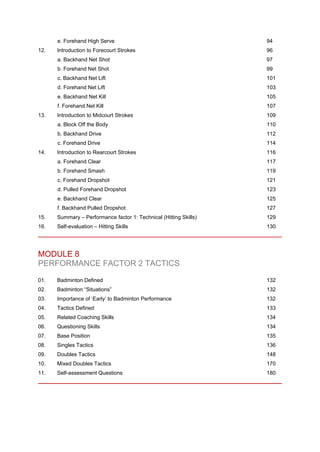 e. Forehand High Serve 94
12. Introduction to Forecourt Strokes 96
a. Backhand Net Shot 97
b. Forehand Net Shot 99
c. Backhand Net Lift 101
d. Forehand Net Lift 103
e. Backhand Net Kill 105
f. Forehand Net Kill 107
13. Introduction to Midcourt Strokes 109
a. Block Off the Body 110
b. Backhand Drive 112
c. Forehand Drive 114
14. Introduction to Rearcourt Strokes 116
a. Forehand Clear 117
b. Forehand Smash 119
c. Forehand Dropshot 121
d. Pulled Forehand Dropshot 123
e. Backhand Clear 125
f. Backhand Pulled Dropshot 127
15. Summary – Performance factor 1: Technical (Hitting Skills) 129
16. Self-evaluation – Hitting Skills 130
MODULE 8
PERFORMANCE FACTOR 2 TACTICS
01. Badminton Defined 132
02. Badminton “Situations” 132
03. Importance of ‘Early’ to Badminton Performance 132
04. Tactics Defined 133
05. Related Coaching Skills 134
06. Questioning Skills 134
07. Base Position 135
08. Singles Tactics 136
09. Doubles Tactics 148
10. Mixed Doubles Tactics 170
11. Self-assessment Questions 180
 
