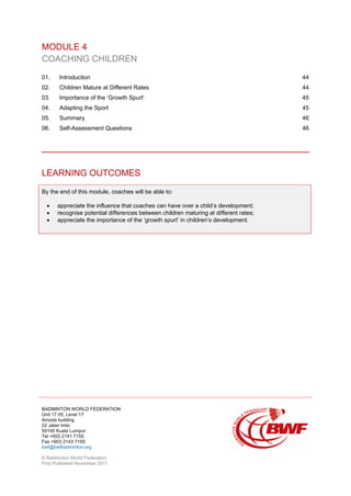 BADMINTON WORLD FEDERATION
Unit 17.05, Level 17
Amoda building
22 Jalan Imbi
55100 Kuala Lumpur
Tel +603 2141 7155
Fax +603 2143 7155
bwf@bwfbadminton.org
© Badminton World Federation
First Published November 2011
MODULE 4
COACHING CHILDREN
01. Introduction 44
02. Children Mature at Different Rates 44
03. Importance of the ‘Growth Spurt’ 45
04. Adapting the Sport 45
05. Summary 46
06. Self-Assessment Questions 46
LEARNING OUTCOMES
By the end of this module, coaches will be able to:
• appreciate the influence that coaches can have over a child’s development;
• recognise potential differences between children maturing at different rates;
• appreciate the importance of the ‘growth spurt’ in children’s development.
 