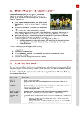 45
BADMINTONCOACHEDUCATION►COACHES’MANUAL►LEVEL1MODULE4►COACHINGCHILDREN
03. IMPORTANCE OF THE ‘GROWTH SPURT’
Somewhere between the ages of 10 and 16 children will
experience a period of rapid growth. This is known as the
‘growth spurt’. Important facts about the growth spurt that can
influence coaching are:
• Some children will experience the start of the growth
spurt earlier (10 would be early) or later (14 would be
late).
• Girls tend to experience the growth spurt earlier than
boys.
• The 2-3 years prior to the growth spurt is a period
where great improvements can be made in the development of sporting skills, due to the
relative stability of the child’s body and the increased maturity of their nervous system.
• During the growth spurt, children may experience balance and co-ordination challenges.
Reassurance that this phase is temporary is necessary.
• Children may be more vulnerable to injury during the growth spurt due to:
o reduced balance and co-ordination means falls or incorrect technique could occur;
o growth plates in bones made of softer cartilage are potential sites for injury;
o losses in flexibility.
Coaches can help players during the growth spurt by:
• being patient;
• encouraging good technique;
• avoiding excessive repetition in practices that could lead to more overuse injuries;
• encouraging flexibility;
• wherever possible, playing on appropriate surfaces.
04. ADAPTING THE SPORT
One way in which children have fun when they begin a sport is through experiencing success. This is
not necessarily the success of winning, but the success of learning new skills in an effective manner.
Badminton can be adapted in a number of ways to help young children learn skills more effectively,
and these are listed below.
ADAPTATION ADVANTAGES
SHORTER
RACKETS
• Easier to control a shorter lever.
• The object being struck is not so far from the mid-line of the body, which children will find
easier.
LOWER NET • Strokes around the net can be played with the same shape as the child would be expected to
produce as an adult (e.g. net shot around shoulder height).
• Children more likely to hit down.
SLOW THE OBJECT
BEING STRUCK
• In the early stages, hitting balloons allows children to experience success and have time to
think about grips, grip changes and the shapes of strokes (e.g. forearm rotation).
ALTERING THE
RULES
• Occasionally altering the rules can help players acquire a skill more effectively. Examples could
be:
o alternating serves so both children get an equal amount of serving practice when
playing against each other;
o allowing second serves so children get “another go” if they are not successful at first;
o giving bonus points for winning a rally with a particular stroke.
 