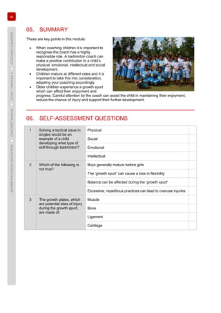 46
BADMINTONCOACHEDUCATION►COACHES’MANUAL►LEVEL1MODULE4►COACHINGCHILDREN
05. SUMMARY
These are key points in this module:
• When coaching children it is important to
recognise the coach has a highly
responsible role. A badminton coach can
make a positive contribution to a child’s
physical, emotional, intellectual and social
development.
• Children mature at different rates and it is
important to take this into consideration,
adapting your coaching accordingly.
• Older children experience a growth spurt
which can affect their enjoyment and
progress. Careful attention by the coach can assist the child in maintaining their enjoyment,
reduce the chance of injury and support their further development.
06. SELF-ASSESSMENT QUESTIONS
1 Solving a tactical issue in
singles would be an
example of a child
developing what type of
skill through badminton?
Physical
Social
Emotional
Intellectual
2 Which of the following is
not true?
Boys generally mature before girls
The ‘growth spurt’ can cause a loss in flexibility
Balance can be affected during the ‘growth spurt'
Excessive, repetitious practices can lead to overuse injuries
3 The growth plates, which
are potential sites of injury
during the growth spurt,
are made of:
Muscle
Bone
Ligament
Cartilage
 