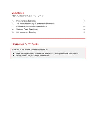 MODULE 5
PERFORMANCE FACTORS
01. Performance in Badminton 47
02. The Importance of ‘Early’ to Badminton Performance 47
03. Factors Affecting Badminton Performance 48
04. Stages of Player Development 48
05. Self-assessment Questions 50
LEARNING OUTCOMES
By the end of this module, coaches will be able to:
• define the five performance factors that underpin successful participation in badminton;
• identify different stages of player development.
 