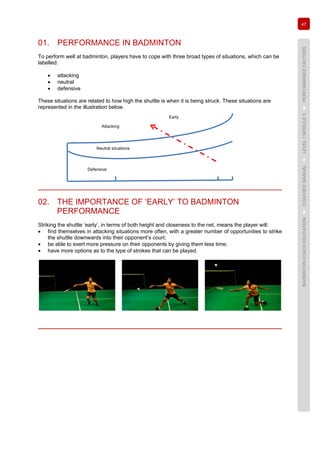 47
BADMINTONCOACHEDUCATION►COACHES’MANUAL►LEVEL1MODULE5►PERFORMANCEFACTORS
01. PERFORMANCE IN BADMINTON
To perform well at badminton, players have to cope with three broad types of situations, which can be
labelled:
• attacking
• neutral
• defensive
These situations are related to how high the shuttle is when it is being struck. These situations are
represented in the illustration below.
02. THE IMPORTANCE OF ‘EARLY’ TO BADMINTON
PERFORMANCE
Striking the shuttle ‘early’, in terms of both height and closeness to the net, means the player will:
• find themselves in attacking situations more often, with a greater number of opportunities to strike
the shuttle downwards into their opponent’s court;
• be able to exert more pressure on their opponents by giving them less time;
• have more options as to the type of strokes that can be played.
Defensive
Neutral situations
Attacking
Early
 