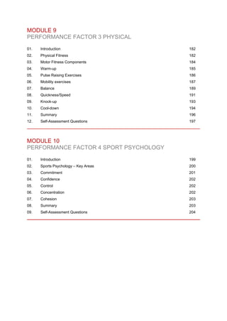MODULE 9
PERFORMANCE FACTOR 3 PHYSICAL
01. Introduction 182
02. Physical Fitness 182
03. Motor Fitness Components 184
04. Warm-up 185
05. Pulse Raising Exercises 186
06. Mobility exercises 187
07. Balance 189
08. Quickness/Speed 191
09. Knock-up 193
10. Cool-down 194
11. Summary 196
12. Self-Assessment Questions 197
MODULE 10
PERFORMANCE FACTOR 4 SPORT PSYCHOLOGY
01. Introduction 199
02. Sports Psychology – Key Areas 200
03. Commitment 201
04. Confidence 202
05. Control 202
06. Concentration 202
07. Cohesion 203
08. Summary 203
09. Self-Assessment Questions 204
 