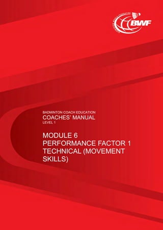 BADMINTON COACH EDUCATION
COACHES’ MANUAL
LEVEL 1
MODULE 6
PERFORMANCE FACTOR 1
TECHNICAL (MOVEMENT
SKILLS)
 
