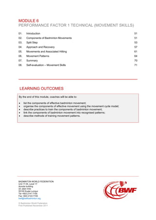 BADMINTON WORLD FEDERATION
Unit 17.05, Level 17
Amoda building
22 Jalan Imbi
55100 Kuala Lumpur
Tel +603 2141 7155
Fax +603 2143 7155
bwf@bwfbadminton.org
© Badminton World Federation
First Published November 2011
MODULE 6
PERFORMANCE FACTOR 1 TECHNICAL (MOVEMENT SKILLS)
01. Introduction 51
02. Components of Badminton Movements 51
03. Split Step 53
04. Approach and Recovery 57
05. Movements and Associated Hitting 61
06. Movement Patterns 64
07. Summary 70
08. Self-evaluation – Movement Skills 71
LEARNING OUTCOMES
By the end of this module, coaches will be able to:
• list the components of effective badminton movement;
• organise the components of effective movement using the movement cycle model;
• describe practices to train the components of badminton movement;
• link the components of badminton movement into recognised patterns;
• describe methods of training movement patterns.
 