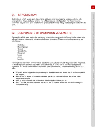 51
BADMINTONCOACHEDUCATION►COACHES’MANUAL►LEVEL1MODULE6►PERFORMANCEFACTOR1TECHNICAL(MOVEMENTSKILLS)
01. INTRODUCTION
Badminton is a high speed sport played on a relatively small court against an opponent who will,
amongst other things, be trying to force you off-balance and out of position. For these reasons,
badminton players need to be able to move quickly and efficiently if they are to compete well within the
sport.
02. COMPONENTS OF BADMINTON MOVEMENTS
If you watch a high level badminton game and focus on the movements performed by the player, you
will see the same movements being repeated many times over. These movement components are
listed below:
• Split-step
• Running steps
• Chassé
• Cross behind
• Hop/pivot
• Lunge
• Jump
• Landing
Training these movement components in isolation is useful, but eventually they need to be integrated
so that that players can flow around the court effectively. A useful way to put these components
together is in a model known as the “movement cycle” (shown over). The movement cycle has four
parts:
• START, which happens in response to your opponent’s hit and allows you to move off towards
the shuttle;
• APPROACH, which includes the methods you would then use to travel across the court
towards the shuttle;
• HIT, or more precisely the movements your body performs as you hit;
• RECOVERY, involving methods you would use to travel in a direction that anticipates your
opponent’s reply.
 