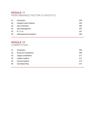 MODULE 11
PERFORMANCE FACTOR 5 LIFESTYLE
01. Introduction 205
02. Lifestyle Factors Defined 205
03. Injury Prevention 206
04. Injury Management 207
05. R. I. C. E 207
06. Self-assessment questions 208
MODULE 12
COMPETITION
01. Introduction 209
02. Knock-out competitions 209
03. League competitions 211
04. Ladders systems 212
05. Pyramid systems 213
06. Club Match-Play 214
 