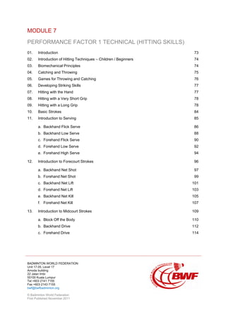 BADMINTON WORLD FEDERATION
Unit 17.05, Level 17
Amoda building
22 Jalan Imbi
55100 Kuala Lumpur
Tel +603 2141 7155
Fax +603 2143 7155
bwf@bwfbadminton.org
© Badminton World Federation
First Published November 2011
MODULE 7
PERFORMANCE FACTOR 1 TECHNICAL (HITTING SKILLS)
01. Introduction 73
02. Introduction of Hitting Techniques – Children / Beginners 74
03. Biomechanical Principles 74
04. Catching and Throwing 75
05. Games for Throwing and Catching 76
06. Developing Striking Skills 77
07. Hitting with the Hand 77
08. Hitting with a Very Short Grip 78
09. Hitting with a Long Grip 78
10. Basic Strokes 84
11. Introduction to Serving 85
a. Backhand Flick Serve 86
b. Backhand Low Serve 88
c. Forehand Flick Serve 90
d. Forehand Low Serve 92
e. Forehand High Serve 94
12. Introduction to Forecourt Strokes 96
a. Backhand Net Shot 97
b. Forehand Net Shot 99
c. Backhand Net Lift 101
d. Forehand Net Lift 103
e. Backhand Net Kill 105
f. Forehand Net Kill 107
13. Introduction to Midcourt Strokes 109
a. Block Off the Body 110
b. Backhand Drive 112
c. Forehand Drive 114
 