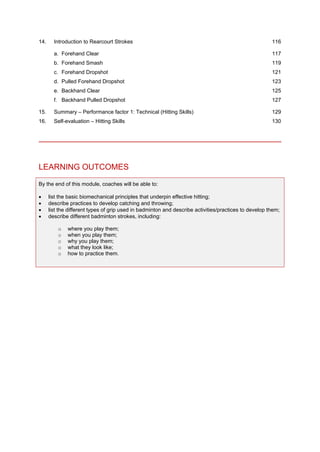 14. Introduction to Rearcourt Strokes 116
a. Forehand Clear 117
b. Forehand Smash 119
c. Forehand Dropshot 121
d. Pulled Forehand Dropshot 123
e. Backhand Clear 125
f. Backhand Pulled Dropshot 127
15. Summary – Performance factor 1: Technical (Hitting Skills) 129
16. Self-evaluation – Hitting Skills 130
LEARNING OUTCOMES
By the end of this module, coaches will be able to:
• list the basic biomechanical principles that underpin effective hitting;
• describe practices to develop catching and throwing;
• list the different types of grip used in badminton and describe activities/practices to develop them;
• describe different badminton strokes, including:
o where you play them;
o when you play them;
o why you play them;
o what they look like;
o how to practice them.
 