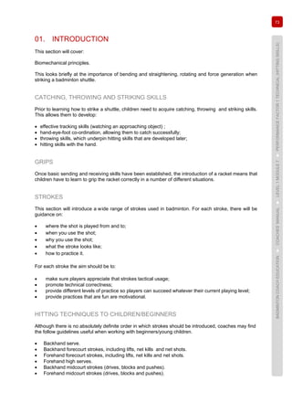 73
BADMINTONCOACHEDUCATION►COACHES’MANUAL►LEVEL1MODULE7►PERFORMANCEFACTOR1TECHNICAL(HITTINGSKILLS)
01. INTRODUCTION
This section will cover:
Biomechanical principles.
This looks briefly at the importance of bending and straightening, rotating and force generation when
striking a badminton shuttle.
CATCHING, THROWING AND STRIKING SKILLS
Prior to learning how to strike a shuttle, children need to acquire catching, throwing and striking skills.
This allows them to develop:
• effective tracking skills (watching an approaching object) ;
• hand-eye-foot co-ordination, allowing them to catch successfully;
• throwing skills, which underpin hitting skills that are developed later;
• hitting skills with the hand.
GRIPS
Once basic sending and receiving skills have been established, the introduction of a racket means that
children have to learn to grip the racket correctly in a number of different situations.
STROKES
This section will introduce a wide range of strokes used in badminton. For each stroke, there will be
guidance on:
• where the shot is played from and to;
• when you use the shot;
• why you use the shot;
• what the stroke looks like;
• how to practice it.
For each stroke the aim should be to:
• make sure players appreciate that strokes tactical usage;
• promote technical correctness;
• provide different levels of practice so players can succeed whatever their current playing level;
• provide practices that are fun are motivational.
HITTING TECHNIQUES TO CHILDREN/BEGINNERS
Although there is no absolutely definite order in which strokes should be introduced, coaches may find
the follow guidelines useful when working with beginners/young children.
• Backhand serve.
• Backhand forecourt strokes, including lifts, net kills and net shots.
• Forehand forecourt strokes, including lifts, net kills and net shots.
• Forehand high serves.
• Backhand midcourt strokes (drives, blocks and pushes).
• Forehand midcourt strokes (drives, blocks and pushes).
 