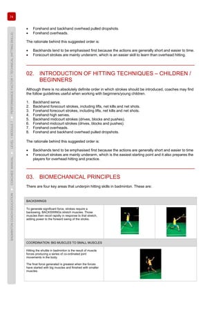 74
BADMINTONCOACHEDUCATION►COACHES’MANUAL►LEVEL1MODULE7►PERFORMANCEFACTOR1TECHNICAL(HITTINGSKILLS)
• Forehand and backhand overhead pulled dropshots.
• Forehand overheads.
The rationale behind this suggested order is:
• Backhands tend to be emphasised first because the actions are generally short and easier to time.
• Forecourt strokes are mainly underarm, which is an easier skill to learn than overhead hitting.
02. INTRODUCTION OF HITTING TECHNIQUES – CHILDREN /
BEGINNERS
Although there is no absolutely definite order in which strokes should be introduced, coaches may find
the follow guidelines useful when working with beginners/young children.
1. Backhand serve.
2. Backhand forecourt strokes, including lifts, net kills and net shots.
3. Forehand forecourt strokes, including lifts, net kills and net shots.
4. Forehand high serves.
5. Backhand midcourt strokes (drives, blocks and pushes).
6. Forehand midcourt strokes (drives, blocks and pushes).
7. Forehand overheads.
8. Forehand and backhand overhead pulled dropshots.
The rationale behind this suggested order is:
• Backhands tend to be emphasised first because the actions are generally short and easier to time
• Forecourt strokes are mainly underarm, which is the easiest starting point and it also prepares the
players for overhead hitting and practice.
03. BIOMECHANICAL PRINCIPLES
There are four key areas that underpin hitting skills in badminton. These are:
BACKSWINGS
To generate significant force, strokes require a
backswing. BACKSWINGs stretch muscles. Those
muscles then recoil rapidly in response to that stretch,
adding power to the forward swing of the stroke.
COORDINATION: BIG MUSCLES TO SMALL MUSCLES
Hitting the shuttle in badminton is the result of muscle
forces producing a series of co-ordinated joint
movements in the body.
The final force generated is greatest when the forces
have started with big muscles and finished with smaller
muscles.
 