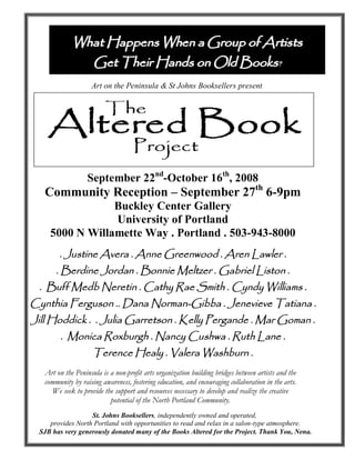 What Happens When a Group of Artists
               Get Their Hands on Old Books?
                    Art on the Peninsula & St Johns Booksellers present




                   September 22nd-October 16th, 2008
   Community Reception – September 27th 6-9pm
                 Buckley Center Gallery
                 University of Portland
     5000 N Willamette Way . Portland . 503-943-8000
        . Justine Avera . Anne Greenwood . Aren Lawler .
       . Berdine Jordan . Bonnie Meltzer . Gabriel Liston .
 . Buff Medb Neretin . Cathy Rae Smith . Cyndy Williams .
Cynthia Ferguson .. Dana Norman-Gibba . Jenevieve Tatiana .
Jill Hoddick . . Julia Garretson . Kelly Pergande . Mar Goman .
        . Monica Roxburgh . Nancy Cushwa . Ruth Lane .
                     Terence Healy . Valera Washburn .
   Art on the Peninsula is a non-profit arts organization building bridges between artists and the
   community by raising awareness, fostering education, and encouraging collaboration in the arts.
      We seek to provide the support and resources necessary to develop and realize the creative
                           potential of the North Portland Community.
                  St. Johns Booksellers, independently owned and operated,
    provides North Portland with opportunities to read and relax in a salon-type atmosphere.
 SJB has very generously donated many of the Books Altered for the Project. Thank You, Nena.
 