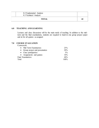 8.2 Fundamental Analysis
8.3 Technical Analysis
TOTAL 42
6.0 TEACHING AND LEARNING
Lectures and class discussions will be the main mode of teaching. In addition to the mid-
term and the final examinations, students are required to hand-in one group project paper
and sit for all quizzes as assigned.
7.0 COURSE EVALUATION
Coursework
 Mid Term Examination 25%
 Group project and presentation 20%
 Class participation 5%
 Assignments and quizzes 10%
Final Examination 40%
Total 100%
 