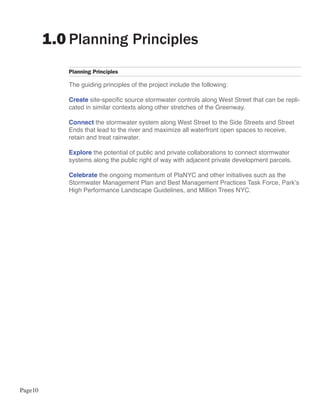 1.0 Planning Principles
            Planning Principles

            The guiding principles of the project include the following:

            Create site-specific source stormwater controls along West Street that can be repli-
            cated in similar contexts along other stretches of the Greenway.

            Connect the stormwater system along West Street to the Side Streets and Street
            Ends that lead to the river and maximize all waterfront open spaces to receive,
            retain and treat rainwater.

            Explore the potential of public and private collaborations to connect stormwater
            systems along the public right of way with adjacent private development parcels.

            Celebrate the ongoing momentum of PlaNYC and other initiatives such as the
            Stormwater Management Plan and Best Management Practices Task Force, Park’s
            High Performance Landscape Guidelines, and Million Trees NYC.




Page10
 