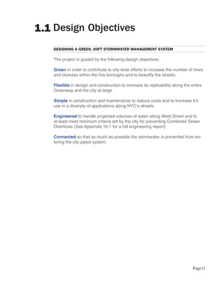 1.1 Design Objectives
   DESIGNING A GREEN, SOFT STORMWATER MANAGEMENT SYSTEM

   The project is guided by the following design objectives:

   Green in order to contribute to city-wide efforts to increase the number of trees
   and biomass within the five boroughs and to beautify the streets.

   Flexible in design and construction to increase its replicability along the entire
   Greenway and the city at large.

   Simple in construction and maintenance to reduce costs and to increase it’s
   use in a diversity of applications along NYC’s streets.

   Engineered to handle projected volumes of water along West Street and to
   at least meet minimum criteria set by the city for preventing Combined Sewer
   Overflows (See Appendix 10.1 for a full engineering report).

   Connected so that as much as possible the stormwater is prevented from en-
   tering the city piped system.




                                                                                Page11
 