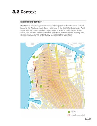 3.2 Context
   NEIGHBORHOOD CONTEXT

   West Street runs through the Greenpoint neighborhood of Brooklyn and will
   become the Northern-most Class I segment of the Brooklyn Greenway. West
   street runs for 12 blocks from Eagle Street to North to Quay Street to the
   South. It is the first street East of the waterfront and serves the existing resi-
   dential, manufacturing and industry uses along the waterfront.




                                                                                        Page15
 
