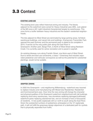 3.3 Context
            EXISTING LAND-USE

            The existing land uses reflect historical zoning and industry. The blocks
            adjacent to the waterfront were zoned for Heavy Industrial uses (M3). Just upland
            of the M3 zone is M1 Light Industrial characterized largely by warehouses. This
            zone forms a buffer between heavy industrial and the eastern residential neighbor-
            hoods.

            The lots adjacent to West Street are dominated by large parking areas, full block
            warehouse buildings, and vacant lots and buildings. A temporary Transmitter Park
            opened this past Summer and the permanent park is slated to be complete in
            2010. It serves as the only public park along the East River in
            Greenpoint. Another park, Barge Park, is North of West Street along Newtown
            Creek. It is currently used for active recreation and is paved in asphalt.

            An existing bikeway runs along Franklin Street, one block east of West Street.
            Due to street and land use constraints, a class 1 Greenway that includes sepa-
            rated pedestrian and vehicular conveyance as well as the potential for substantial
            plantings, would not be suitable.




            ADOPTED ZONING

            In 2005 the Greenpoint – and neighboring Williamsburg - waterfront was rezoned
            to replace industry and manufacturing with Mixed-Use Residential, Residential
            and Commercial land uses. Over time the new zoning will change the character
            and physical qualities of the Greenpoint waterfront neighborhood with tall buildings
            replacing short-story warehouses, new shorelines replacing damaged bulkheads,
            waterfront parks replacing abandoned lots, and an increase of tens of thousands
            of residents. A new public esplanade will run north to south along the East River.
            Given the substantial numbers of pedestrians anticipated on the 12’ esplanade
            path, it will not fulfill the greenway design objectives of a dedicated path for cyclists
            that is physically separated from traffic.


Page16
 