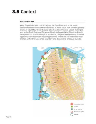 3.5 Context
            WATERSHED MAP

            West Street is located one block from the East River and is the street
            at the lowest elevations of the watershed. If water could flow uninterrupted by
            drains, it would flow towards West Street and Commercial Street, making its
            way to the East River and Newtown Creek. Although West Street is close to
            the waterfront, its entire length is above the 100-year floodplain and does not
            appear to have significant flooding problems. There are 6 Combined Sewer
            Outfalls within the watershed boundary and 3 additional ones just outside.




Page18
 