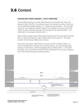 3.6 Context
                            EXISTING WEST STREET ROADWAY / UTILITY CONDITIONS

                            The conditions along and under West Street are consistent with many city
                            streets in New York City. A combined sewer runs along the center of the road
                            and is relatively shallow between 5’-7’ below the ground plane. The intercep-
                            tor sewer runs along the western edge of the roadway and it was built in the
                            1980’s to take combined rainwater and sewage to the treatment plant. The
                            interceptor is very deep at twenty feet +/-.

                            Other utilities located under West Street include water lines and electrical lines
                            that run along the Western edge of West Street and a gas line. The exact
                            location of all of these utilities are unknown.

                            Like many city streets, West Street is narrow with 60’ of Right of Way. Its
                            current configuration includes one north-bound lane, one south-bound lane,
                            parking on both sides ,and two sidewalks that are fifteen feet +/-. (The 30-ft.
                            road-bed, does not meet current NYC DOT standards for its current configura-
                            tion of two travel lanes plus 2 parking lanes).




ADJACENT BUILDINGS                                                                                                                               ADJACENT BUILDINGS
MANUFACTURING                                                                                                                                    MANUFACTURING /
                                                                                                                                                 RESIDENTIAL

                                                                                    60'-0"

                                                                                    30'-0"
                               15' SIDEWALKS                                                                                     15' SIDEWALKS
                                                5'-0"




                                                                            7'-6 1/2"




Water table line: -5' +/-                                                                                                                        Water table line: -5' +/-
from ground plane                                                                                                                                from ground plane
                                                                                                        WATER LINE

                                                                                                             THERE ARE A MYRIAD OF UTILITY
                                                                                                             STRUCTURES UNDERGOUND INCLUDING
                                                                                        COMBINED             WATER LINES, ELECTRICAL LINES AND
                                                                                        SEWER                GAS LINES




                                                    INTERCEPTOR
                                                    SEWER IS 20 +/-


                                                                                                   AN OLD COMBINED SEWER RUNS ALONG
                                                        INTERCEPTOR SEWER IS DEEP BUT IS           THE CENTER OF THE STREET AND IS
                                                        CLOSE TO THE SIDEWALK IN THE EAST -        RELATIVELY SHALLOW - APPROXIMATELY
                                                        WEST DIRECTION                             7' BELOW THE SURFACE GRADE




     Existing West Street profile section and
     sub-grade conditions Not To Scale                                                                                                                       Page19
 