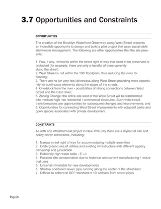 3.7 Opportunities and Constraints
             OPPORTUNITIES

             The creation of the Brooklyn Waterfront Greenway along West Street presents
             an incredible opportunity to design and build a pilot project that uses sustainable
             stormwater management. The following are other opportunities that the site pres-
             ents:

             1. Few, if any, remnants within the street right of way that need to be preserved or
             protected (for example, there are only a handful of trees currently
             along the street);
             2. West Street is not within the 100’ floodplain, thus reducing the risks for
             flooding;
             3. There are no (or very few) driveways along West Street providing more opportu-
             nity for continuous elements along the edges of the streets;
             4. One-block from the river - possibilities of strong connections between West
             Street and the East River;
             5. Zoning Change: the entire site west of the West Street will be transformed
             into medium-high rise residential / commercial structures. Such wide-swept
             transformations are opportunities for subsequent changes and improvements; and
             6. Opportunities for connecting West Street improvements with adjacent parks and
             open spaces associated with private development.



             CONSTRAINTS

             As with any infrastructural project in New York City there are a myriad of site and
             policy driven constraints, including:

             1. Narrow street right of way for accommodating multiple amenities
             2. Underground sea of utilities and existing infrastructure with different agency
             ownership and jurisdiction
             3. Relatively high water table - 5’ +/-
             4. Possible site contamination due to historical and current manufacturing / indus-
             trial uses
             5. Uncertain timetable for new developments
             6. Shallow combined sewer pipe running along the center of the street-bed
             7. Difficult to adhere to DEP standard of 10’ setback from sewer pipes




Page20
 