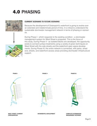 4.0 PHASING
                       CURRENT SCENARIO TO FUTURE SCENARIO

                       Because the development of Greenpoint’s waterfront is going to evolve over
                       an extended and indeterminate period of time, it is critical to understand the
                       sustainable stormwater management network in terms of phasing or scenari-
                       os.

                       During Phase I - which responds to the existing condition - a stormwater
                       management system for West Street is proposed. This is the focus of
                       this study. During Phase II - as isolated blocks are developed, the opportunity
                       exists to connect surface treatments using a variety of green techniques on
                       West Street with the side streets and the waterfront open space develop-
                       ments. During Phase III, the entire network is connected, with parks, street
                       end, streets, and waterfront access areas providing stormwater infrastructural
                       support.




      PHASE I                               PHASE II                           PHASE III




WEST STREET: CURRENT                  INCREMENTAL DEVELOPMENT            COMPLETE STORMWATER
CONFIGURATION                                                            MANAGEMENT NETWORK


                                                                                                Page21
 