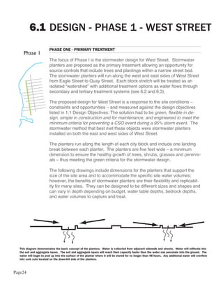 6.1 DESIGN - PHASE 1 - WEST STREET
                         PHASE ONE - PRIMARY TREATMENT

                         The focus of Phase I is the stormwater design for West Street. Stormwater
                         planters are proposed as the primary treatment allowing an opportunity for
                         source controls that include trees and plantings within a narrow street bed.
                         The stormwater planters will run along the west and east sides of West Street
                         from Eagle Street to Quay Street. Each block stretch will be treated as an
                         isolated “watershed” with additional treatment options as water flows through
                         secondary and tertiary treatment systems (see 6.2 and 6.3).

                         The proposed design for West Street is a response to the site conditions –
                         constraints and opportunities – and measured against the design objectives
                         listed in 1.1 Design Objectives: The solution had to be green, flexible in de-
                         sign, simple in construction and for maintenance, and engineered to meet the
                         minimum criteria for preventing a CSO event during a 95% storm event. The
                         stormwater method that best met these objects were stormwater planters
                         installed on both the east and west sides of West Street.

                         The planters run along the length of each city block and include one landing
                         break between each planter. The planters are five feet wide – a minimum
                         dimension to ensure the healthy growth of trees, shrubs, grasses and perenni-
                         als – thus meeting the green criteria for the stormwater design.

                         The following drawings include dimensions for the planters that support the
                         size of the site area and to accommodate the specific site water volumes;
                         however, the benefits of stormwater planters are their flexibility and replicabil-
                         ity for many sites. They can be designed to be different sizes and shapes and
                         can vary in depth depending on budget, water table depths, bedrock depths,
                         and water volumes to capture and treat.




  This diagram demonstrates the basic concept of the planters. Water is collected from adjacent sidewalk and streets. Water will infiltrate into
  the soil and aggregate layers. The soil and aggregate layers will reach their capacity faster then the water can percolate into the ground. The
  water will begin to pool up into the surface of the planter where it will be stored for no longer than 48 hours. Any additional water will overflow
  into curb cuts located on the down-hill side of the planters.



Page24
 