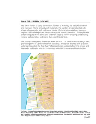 PHASE ONE - PRIMARY TREATMENT

                                     The other benefit to using stormwater planters is that they are easy to construct
                                     and maintain. Using primarily soft materials, the planters are constructed with
                                     a layer of aggregate, soil, mulch and plants. Curbs are the only hard elements
                                     required and their depth will depend on specific site requirements. Some planters
                                     will also require check dams and sediment traps to reduce clogging and to easily
                                     remove salt and other sediments that enter the planters.

                                     The planters along West Street will retain the first 1” of runoff from the design area,
                                     preventing 80% of CSO events from occurring. Moreover, this first inch of storm-
                                     water carries with it the “first flush” of concentrated pollutants from the streets and
                                                                                 Ash

                                     sidewalks making its retention even more valuable for water quality protection.
                                                                                  Box

                                                                                              al
                                                                                   e    rci
                                                                                mm
                                                                              Co              Clay


                                                                                                   Dupont


                                                                                                    Eagle


                                                                                                    Freeman
                                                 Ash

                                                                                                      Green
                                                 Box

                al                                                                                    Huron
          rci
                                                                                                                               McGuinnes




     e
  mm
Co              Clay
                                                                                                        India
                                                                                                                                  s




                     Dupont
                                                                                                            Java
                                                                                   Franklin




                      Eagle
                                                           West




                                                                                                            Kent

                      Freeman                                                                                            int
                                                                                                             Greenpo

                        Green
                                                                                                              Milton

                        Huron
                                                                                                                Noble
                                                                  McGuinnes




                          India
                                                                                                                   Oak
                                                                     s




                              Java
     Franklin




                              Kent

                                           int
                               Greenpo

                                     For Phase I - Primary Treatment planters run along the west and east sides of West Street from Eagle Street to Quay
                                Milton
                                  Street. The plantings and flow of water does not extend across the street intersections. There are four planters per block
                                     with a mid-block break between each planter in the north-south directions. Each planter is approximately 125’ long and 5’
                                  Nwide. The planters slope with the roadway at 1% +/-
                                   oble
                                                                                                                                                    Page25
                                     Oak
 