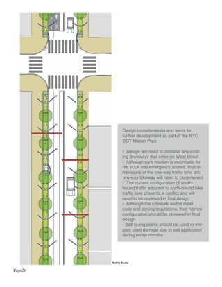 Design considerations and items for
                further development as part of the NYC
                DOT Master Plan:

                • Design will need to consider any exist-
                ing driveways that enter on West Street
                • Although curb median is mountable for
                fire truck and emergency access, final di-
                mensions of the one-way traffic lane and
                two-way bikeway will need to be reviewed
                • The current configuration of south-
                bound traffic adjacent to north-bound bike
                traffic lane presents a conflict and will
                need to be reviewed in final design
                • Although the sidewalk widths meet
                code and zoning regulations, their narrow
                configuration should be reviewed in final
                design
                - Salt loving plants should be used to miti-
                gate plant damage due to salt application
                during winter months




         Not to Scale

Page26
 