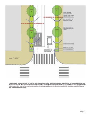 Scale: 1” = 10’-0”




The stormwater planters run along the East and West sides of West Street. Water from the traffic lane flows into the eastern planters as does
the Eastern sidewalk. The western sidewalk and bike lanes flow into the Western planter. Curb cuts are located 10’ on center along the length
of the runs to allow water to flow into the planters from the sidewalk and the streets. Street trees will not be planted on top of lateral sewer
lines to maintain ease of access.




                                                                                                                                     Page27
 