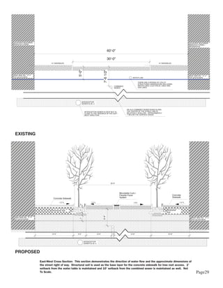 ADJACENT BUILDINGS                                                                                                                                                                        ADJACENT BUILDINGS
MANUFACTURING                                                                                                                                                                             MANUFACTURING /
                                                                                                                                                                                          RESIDENTIAL

                                                                                                       60'-0"

                                                                                                       30'-0"
                                     15' SIDEWALKS                                                                                                          15' SIDEWALKS




                                                             5'-0"




                                                                                               7'-6 1/2"
Water table line: -5' +/-                                                                                                                                                                 Water table line: -5' +/-
from ground plane                                                                                                                                                                         from ground plane
                                                                                                                                 WATER LINE

                                                                                                                                         THERE ARE A MYRIAD OF UTILITY
                                                                                                                                         STRUCTURES UNDERGOUND INCLUDING
                                                                                                               COMBINED                  WATER LINES, ELECTRICAL LINES AND
                                                                                                               SEWER                     GAS LINES




                                                                    INTERCEPTOR
                                                                    SEWER IS 20 +/-


                                                                                                                           AN OLD COMBINED SEWER RUNS ALONG
                                                                      INTERCEPTOR SEWER IS DEEP BUT IS                     THE CENTER OF THE STREET AND IS
                                                                      CLOSE TO THE SIDEWALK IN THE EAST -                  RELATIVELY SHALLOW - APPROXIMATELY
                                                                      WEST DIRECTION                                       7' BELOW THE SURFACE GRADE




  EXISTING




                                                                                                           30'-0"




                                                                                                                    Mountable Curb /
                                                                                                                    Flexible Paver                                          Concrete
                                                                                                                    System                                                  Sidewalk
                                        Concrete Sidewalk
                                               1-2 %                          1-2 %                                               1-2%                                            1-2 %
                                                               9"




                                                                                                                                                                    Structural
                                                               2'




                                      Structural Soil
                                                                                                                                                                    Soil
                                                               1'




                                                                                               6'-6"




 Water table line: -5' +/-                                                                                                                                                                   Water table line: -5' +/-
                                                               2'




 from ground plane                                                                                                                                                                           from ground plane




                                      15'-0"                5'-0"                     10'-0"               1'-0"              14'-6"                                 15'-0"



                                                                      INTERCEPTOR
                                                                      SEWER IS 20 +/-




  PROPOSED

                             East-West Cross Section: This section demonstrates the direction of water flow and the approximate dimensions of
                             the street right of way. Structural soil is used as the base layer for the concrete sidewalk for tree root access. 2’
                             setback from the water table is maintained and 10’ setback from the combined sewer is maintained as well. Not
                             To Scale.                                                                                                                                                              Page29
 