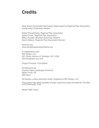 Credits

West Street Sustainable Stormwater Study report by Regional Plan Association
and Brooklyn Greenway Initiative

Robert Freudenberg, Regional Plan Association
Robert Pirani, Regional Plan Association
Milton Puryear, Brooklyn Greenway Initiative
Sarah Neilson, Regional Plan Association (former)

www.rpa.org
www.brooklyngreenwayinitiative.org

In collaboration with:
WE Design, LLC
507 Clinton Avenue #1 Brooklyn, NY 11238
info@wedesign-nyc.com

Project Principal: Tricia Martin

Contributions by:
Tuzzolo Vajda Landscape Architects
Myles Throp, PE
Matt Sisul

All designs, unless otherwise noted, prepared by WE Design, LLC.
This project was made possible through a generous grant provided by The New
York Community Trust.

Winter 2009 / 2010
 