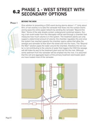 PHASE 1 - WEST STREET WITH
         6.2 SECONDARY OPTIONS
            BEYOND THE WEIR

            One solution to preventing a CSO event during storms above 1.7” (only about
            95% of rain events) is to take the rainwater that flows into the surface drains
            and by-pass the entire piped network by sending the rainwater “Beyond the
            Weir.” Some of the side streets contain underground combined sewers. Dur-
            ing a rain event water from the interceptor will be sent through a chamber that
            measures how much volume is in the system. The treatment plants can only
            support a determined amount of volume; the chamber regulates this and once
            the system has reached capacity the chamber opens valves that allow the
            sewage and rainwater to flow down the street and into the rivers. The “Beyond
            the Weir” solution pipes the water around the chamber, therefore the rain wa-
            ter is not contributing to the volume of water that triggers the CSO the sewage
            will still make its way to the treatment plant and not into the river. Although
            some sediment from the rainwater will be emptied into the river, it is assumed
            that the soil and aggregate layers of the primary treatment stormwater plant-
            ers have treated most of the rainwater.




Page32
 