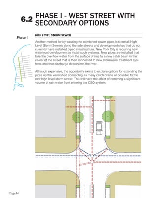 PHASE I - WEST STREET WITH
         6.2 SECONDARY OPTIONS
            HIGH LEVEL STORM SEWER

            Another method for by-passing the combined sewer pipes is to install High
            Level Storm Sewers along the side streets and development sites that do not
            currently have installed piped infrastructure. New York City is requiring new
            waterfront development to install such systems. New pipes are installed that
            take the overflow water from the surface drains to a new catch basin in the
            center of the street that is then connected to new stormwater treatment sys-
            tems and that discharge directly into the river.

            Although expensive, the opportunity exists to explore options for extending the
            pipes up the watershed connecting as many catch drains as possible to the
            new high level storm sewer. This will have the effect of removing a significant
            volume of rain water from entering the CSO system.




Page34
 