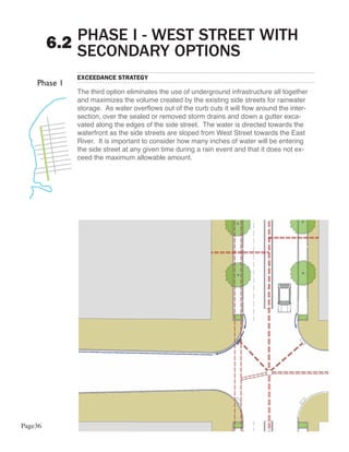 PHASE I - WEST STREET WITH
         6.2 SECONDARY OPTIONS
            EXCEEDANCE STRATEGY

            The third option eliminates the use of underground infrastructure all together
            and maximizes the volume created by the existing side streets for rainwater
            storage. As water overflows out of the curb cuts it will flow around the inter-
            section, over the sealed or removed storm drains and down a gutter exca-
            vated along the edges of the side street. The water is directed towards the
            waterfront as the side streets are sloped from West Street towards the East
            River. It is important to consider how many inches of water will be entering
            the side street at any given time during a rain event and that it does not ex-
            ceed the maximum allowable amount.




Page36
 