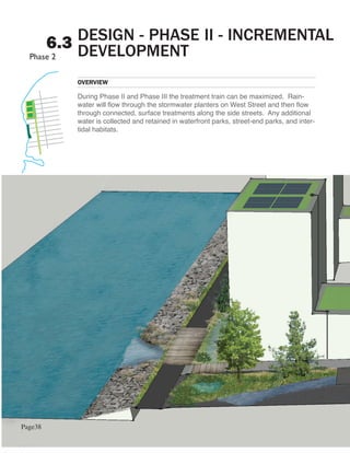 DESIGN - PHASE II - INCREMENTAL
         6.3 DEVELOPMENT

            OVERVIEW

            During Phase II and Phase III the treatment train can be maximized. Rain-
            water will flow through the stormwater planters on West Street and then flow
            through connected, surface treatments along the side streets. Any additional
            water is collected and retained in waterfront parks, street-end parks, and inter-
            tidal habitats.




Page38
 