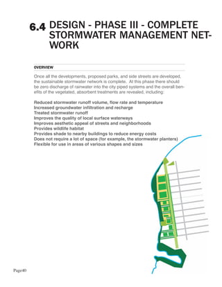 6.4 DESIGN - PHASE III - COMPLETE
             STORMWATER MANAGEMENT NET-
             WORK
         OVERVIEW

         Once all the developments, proposed parks, and side streets are developed,
         the sustainable stormwater network is complete. At this phase there should
         be zero discharge of rainwater into the city piped systems and the overall ben-
         efits of the vegetated, absorbent treatments are revealed, including:

         Reduced stormwater runoff volume, flow rate and temperature
         Increased groundwater infiltration and recharge
         Treated stormwater runoff
         Improves the quality of local surface waterways
         Improves aesthetic appeal of streets and neighborhoods
         Provides wildlife habitat
         Provides shade to nearby buildings to reduce energy costs
         Does not require a lot of space (for example, the stormwater planters)
         Flexible for use in areas of various shapes and sizes




Page40
 