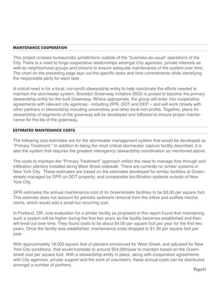 MAINTENANCE COOPERATION

This project crosses bureaucratic jurisdictions outside of the “business-as-usual” operations of the
City. There is a need to forge cooperative relationships amongst City agencies, private interests as
well as neighborhood groups and citizens to ensure adequate maintenance of the system over time.
The chart on the preceding page lays out the specific tasks and time commitments while identifying
the responsible party for each task.

A critical need is for a local, non-profit stewardship entity to help coordinate the efforts needed to
maintain the stormwater system. Brooklyn Greenway Initiative (BGI) is poised to become the primary
stewardship entity for the built Greenway. Where appropriate, the group will enter into cooperative
agreements with relevant city agencies - including DPR, DOT and DEP – and will work closely with
other partners in stewardship including universities and other local non-profits. Together, plans for
stewardship of segments of the greenway will be developed and followed to ensure proper mainte-
nance for the life of the greenway.

ESTIMATED MAINTENANCE COSTS

The following cost estimates are for the stormwater management system that would be developed as
“Primary Treatment.” In addition to being the most critical stormwater capture facility described, it is
also the system that requires the greatest interagency stewardship coordination as mentioned above.

The costs to maintain the “Primary Treatment” approach reflect the need to manage flow through and
infiltration planters installed along West Street sidewalk. There are currently no similar systems in
New York City. These estimates are based on the estimates developed for similar facilities at Green-
streets managed by DPR on DOT property; and comparable bio-filtration systems outside of New
York City.

DPR estimates the annual maintenance cost of its Greenstreets facilities to be $3.00 per square foot.
This estimate does not account for periodic sediment removal from the inflow and outflow mecha-
nisms, which would add a small but recurring cost.

In Portland, OR, cost evaluation for a similar facility as proposed in this report found that maintaining
such a system will be higher during the first two years as the facility becomes established and then
will level out over time. They found costs to be about $4.00 per square foot per year for the first two
years. Once the facility was established, maintenance costs dropped to $1.30 per square foot per
year.

With approximately 18,000 square feet of planters envisioned for West Street, and adjusted for New
York City conditions, that would translate to around $54,000/year to maintain based on the Green-
street cost per square foot. With a stewardship entity in place, along with cooperative agreements
with City agencies, private support and the work of volunteers, these annual costs can be distributed
amongst a number of partners.
                                                                                                Page43
 