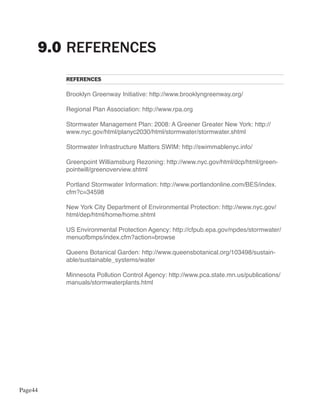 9.0 REFERENCES
         REFERENCES

         Brooklyn Greenway Initiative: http://www.brooklyngreenway.org/

         Regional Plan Association: http://www.rpa.org

         Stormwater Management Plan: 2008: A Greener Greater New York: http://
         www.nyc.gov/html/planyc2030/html/stormwater/stormwater.shtml

         Stormwater Infrastructure Matters SWIM: http://swimmablenyc.info/

         Greenpoint Williamsburg Rezoning: http://www.nyc.gov/html/dcp/html/green-
         pointwill/greenoverview.shtml

         Portland Stormwater Information: http://www.portlandonline.com/BES/index.
         cfm?c=34598

         New York City Department of Environmental Protection: http://www.nyc.gov/
         html/dep/html/home/home.shtml

         US Environmental Protection Agency: http://cfpub.epa.gov/npdes/stormwater/
         menuofbmps/index.cfm?action=browse

         Queens Botanical Garden: http://www.queensbotanical.org/103498/sustain-
         able/sustainable_systems/water

         Minnesota Pollution Control Agency: http://www.pca.state.mn.us/publications/
         manuals/stormwaterplants.html




Page44
 