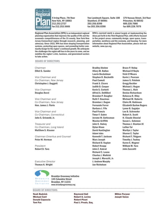 4 Irving Place, 7th floor                 Two Landmark Square, Suite 108            179 Nassau Street, 3rd floor
                    New York, NY 10003                        Stamford, CT 06901                        Princeton, NJ 08542
                    212.253.2727                              203.356.0390                              609.228.7080
                    fax 212.253.5666                          fax 203.356.0390                          fax 609.228.7079

 Regional Plan Association (RPA) is an independent regional         RPA’s current work is aimed largely at implementing the
 planning organization that improves the quality of life and the    ideas put forth in the Third Regional Plan, with efforts focused
 economic competitiveness of the 31-county, New York-New            in five project areas: community design, open space, trans-
 Jersey-Connecticut region through research, planning, and          portation, workforce and the economy, and housing. For more
 advocacy. Since 1922, RPA has been shaping transportation          information about Regional Plan Association, please visit our
 systems, protecting open spaces, and promoting better com-         website, www.rpa.org.
 munity design for the region's continued growth. We anticipate
 the challenges the region will face in the years to come, and we
 mobilize the region's civic, business, and government sectors
 to take action.

 BOARD OF DIRECTORS

 Chairman                                                           Bradley Abelow                     Bruce P. Nolop
 Elliot G. Sander                                                   Hilary M. Ballon                   Michael O’Boyle
                                                                    Laurie Beckelman                   Vicki O’Meara
 Vice Chairman and                                                  Stephen R. Beckwith                Kevin J. Pearson
 Co-Chairman, New Jersey                                            Paul Camuti                        James S. Polshek
 Christopher J. Daggett                                             Frank S. Cicero                    Gregg Rechler
                                                                    Judith D. Cooper                   Michael J. Regan
 Vice Chairman                                                      Kevin S. Corbett                   Thomas L. Rich
 Douglas Durst                                                      Alfred A. DelliBovi                Denise Richardson
                                                                    Brendan P. Dougher                 Rebecca R. Riley
 Vice Chairman and                                                  Ruth F. Douzinas                   Michael M. Roberts
 Co-Chairman, New Jersey                                            Brendan J. Dugan                   Claire M. Robinson
 Hon. James J. Florio                                               Fernando Ferrer                    Elizabeth Barlow Rogers
                                                                    Barbara J. Fife                    Lynne B. Sagalyn
 Vice Chairman and                                                  Paul Francis                       Lee B. Schroeder
 Co-Chairman, Connecticut                                           Timur F. Galen                     Robert A. Scott
 John S. Griswold, Jr.                                              Jerome W. Gottesman                H. Claude Shostal
                                                                    Maxine Griffith                    Susan L. Solomon
 Treasurer and                                                      John K. Halvey                     Thomas J. Stanton III
 Co-Chairman, Long Island                                           Dylan Hixon                        Luther Tai
 Matthew S. Kissner                                                 David Huntington                   Marilyn J. Taylor
                                                                    Adam Isles                         Sharon C. Taylor
 Chairman Emeritus and Counsel                                      Kenneth T. Jackson                 Richard T. Thigpen
 Peter W. Herman                                                    Marc Joseph                        Timothy J. Touhey
                                                                    Richard D. Kaplan                  Karen E. Wagner
 President                                                          Robert Knapp                       William M. Yaro
 Robert D. Yaro                                                     John Z. Kukral                     John Zuccotti
                                                                    Richard C. Leone
                                                                    Charles J. Maikish
                                                                    Joseph J. Maraziti, Jr.
 Executive Director                                                 J. Andrew Murphy
 Thomas K. Wright                                                   Jan Nicholson



                    Brooklyn Greenway Initiative
                    145 Columbia Street
                    Brooklyn, NY 11231
                    www.brooklyngreenway.org

BOARD OF DIRECTORS
Noah Budnick                                  Raymond Hall                                    Milton Puryear
Michael Cairl                                 Robert A. Levine                                Joseph Vance
Donald Capoccia                               Robert Pirani
Tom Fox                                       Paul J. Proulx, Esq.
 