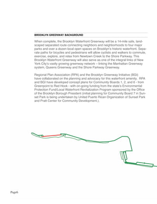 BROOKLYN GREENWAY BACKGROUND

        When complete, the Brooklyn Waterfront Greenway will be a 14-mile safe, land-
        scaped separated route connecting neighbors and neighborhoods to four major
        parks and over a dozen local open spaces on Brooklyn’s historic waterfront. Sepa-
        rate paths for bicycles and pedestrians will allow cyclists and walkers to commute,
        exercise, explore, and relax from Newtown Creek to the Shore Parkway. This
        Brooklyn Waterfront Greenway will also serve as one of the integral links of New
        York City’s vastly growing greenway network – linking the Manhattan Greenway
        system, Queens Greenway and the Shore Parkway Greenway.

        Regional Plan Association (RPA) and the Brooklyn Greenway Initiative (BGI)
        have collaborated on the planning and advocacy for this waterfront amenity. RPA
        and BGI have developed concept plans for Community Boards 1, 2, and 6 - from
        Greenpoint to Red Hook - with on-going funding from the state’s Environmental
        Protection Fund/Local Waterfront Revitalization Program sponsored by the Office
        of the Brooklyn Borough President (initial planning for Community Board 7 in Sun-
        set Park is being undertaken by United Puerto Rican Organization of Sunset Park
        and Pratt Center for Community Development.).




Page6
 