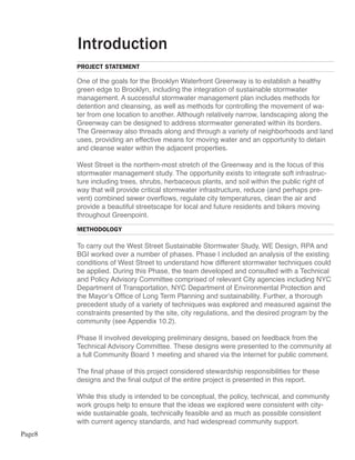 Introduction
        PROJECT STATEMENT

        One of the goals for the Brooklyn Waterfront Greenway is to establish a healthy
        green edge to Brooklyn, including the integration of sustainable stormwater
        management. A successful stormwater management plan includes methods for
        detention and cleansing, as well as methods for controlling the movement of wa-
        ter from one location to another. Although relatively narrow, landscaping along the
        Greenway can be designed to address stormwater generated within its borders.
        The Greenway also threads along and through a variety of neighborhoods and land
        uses, providing an effective means for moving water and an opportunity to detain
        and cleanse water within the adjacent properties.

        West Street is the northern-most stretch of the Greenway and is the focus of this
        stormwater management study. The opportunity exists to integrate soft infrastruc-
        ture including trees, shrubs, herbaceous plants, and soil within the public right of
        way that will provide critical stormwater infrastructure, reduce (and perhaps pre-
        vent) combined sewer overflows, regulate city temperatures, clean the air and
        provide a beautiful streetscape for local and future residents and bikers moving
        throughout Greenpoint.

        METHODOLOGY

        To carry out the West Street Sustainable Stormwater Study, WE Design, RPA and
        BGI worked over a number of phases. Phase I included an analysis of the existing
        conditions of West Street to understand how different stormwater techniques could
        be applied. During this Phase, the team developed and consulted with a Technical
        and Policy Advisory Committee comprised of relevant City agencies including NYC
        Department of Transportation, NYC Department of Environmental Protection and
        the Mayor’s Office of Long Term Planning and sustainability. Further, a thorough
        precedent study of a variety of techniques was explored and measured against the
        constraints presented by the site, city regulations, and the desired program by the
        community (see Appendix 10.2).

        Phase II involved developing preliminary designs, based on feedback from the
        Technical Advisory Committee. These designs were presented to the community at
        a full Community Board 1 meeting and shared via the internet for public comment.

        The final phase of this project considered stewardship responsibilities for these
        designs and the final output of the entire project is presented in this report.

        While this study is intended to be conceptual, the policy, technical, and community
        work groups help to ensure that the ideas we explored were consistent with city-
        wide sustainable goals, technically feasible and as much as possible consistent
        with current agency standards, and had widespread community support.
Page8
 