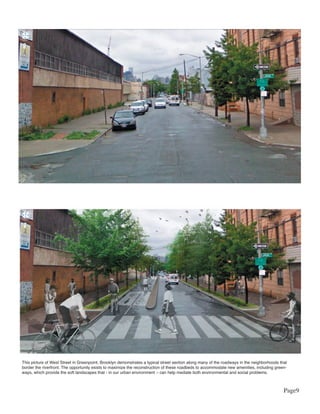 This picture of West Street in Greenpoint, Brooklyn demonstrates a typical street section along many of the roadways in the neighborhoods that
border the riverfront. The opportunity exists to maximize the reconstruction of these roadbeds to accommodate new amenities, including green-
ways, which provide the soft landscapes that - in our urban environment – can help mediate both environmental and social problems.



                                                                                                                                            Page9
 