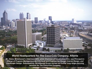 World Headquarters for The Coca-Cola Company, Atlanta Mr. Heery, Brookwood’s Chairman/CEO, while Chairman of his previous firm, was Principal-in-Charge of Program Management Architectural and Engineering Design, Interior Design, and Landscape Design. Subsequently, Brookwood Group carried out further long range planning services for The Coca-Cola Company. 