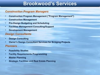 Construction Program Managers Construction Program Management ("Program Management") Construction Management Pre-Design Budgeting and Scheduling Facilities Management Consulting/Support Development Management Design Consultants Design Consulting Owner’s Design Consultant Services for Bridging Projects Planners Feasibility Studies Facility Requirements Programming Master Planning Strategic Facilities and Real Estate Planning 