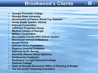 Georgia Perimeter College Georgia State University Government of France, World Cup Stadium Grady Health System, Atlanta Intermet Corporation Jefferson Properties Group Medical College of Georgia Milliken Corporation Monongalia County (WV) School System Morehouse School of Medicine Novare Group Ochsner Clinic Foundation Regency Hospital Company Salomon Smith Barney Scientific-Atlanta (Cisco Systems) Smithsonian Institution Southwest Georgia Technical College Spelman College State of Georgia Governor's Office of Planning & Budget The University Financing Foundation 