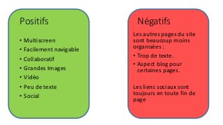 Négatifs
Les autres pages du site
sont beaucoup moins
organisées :
• Trop de texte.
• Aspect blog pour
certaines pages.
Les liens sociaux sont
toujours en toute fin de
page
Positifs
• Multiscreen
• Facilement navigable
• Collaboratif
• Grandes Images
• Vidéo
• Peu de texte
• Social
 