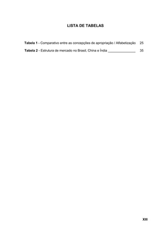 XIII
LISTA DE TABELAS
Tabela 1 - Comparativo entre as concepções de apropriação / Alfabetização 25
Tabela 2 - Estrutura de...